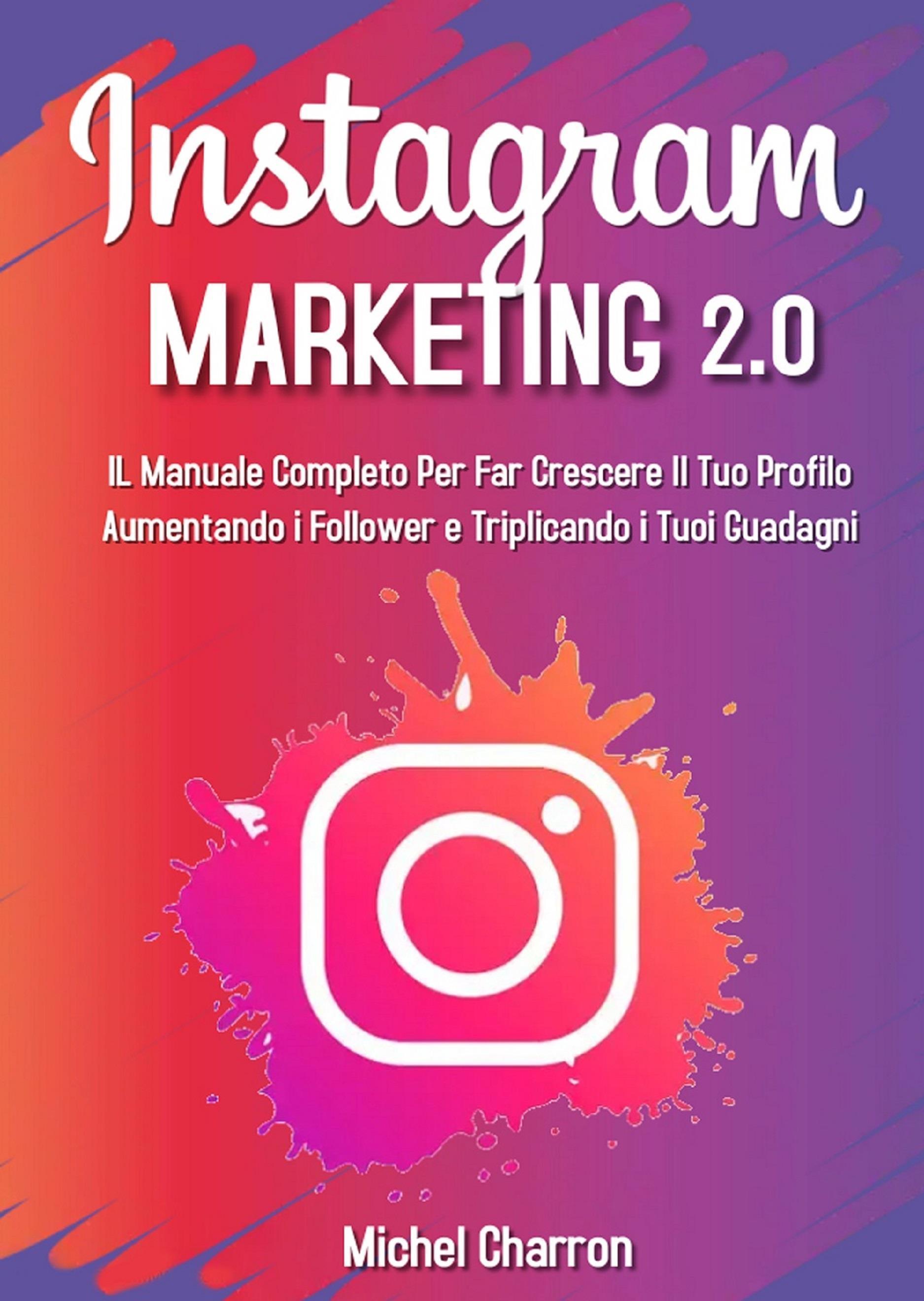 Instagram Marketing 2.0: Il Manuale Completo Per Far Crescere Il Tuo Profilo Aumentando i Follower e Triplicando i Tuoi Guadagni