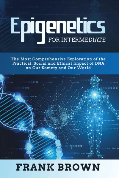 Epigenetics for Intermediate. The Most Comprehensive Exploration of the Practical, Social and Ethical Impact of DNA on Our Society and Our World