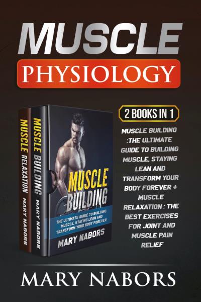Muscle Physiology (2 Books in 1). Muscle Building :The Ultimate Guide to Building Muscle, Staying Lean and Transform Your Body Forever + Muscle Relaxation : Exercises for Joint and Muscle Pain Relief