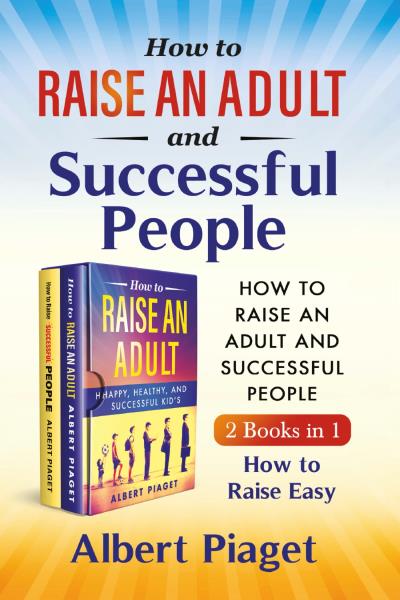 How to Raise an Adult and Successful People (2 Books in 1). How to Raise Easy