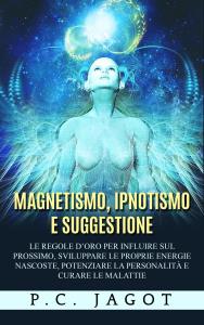 Magnetismo, Ipnotismo e Suggestione - Le regole d’oro per influire sul prossimo, sviluppare le proprie energie nascoste, potenziare la personalità e curare le malattie