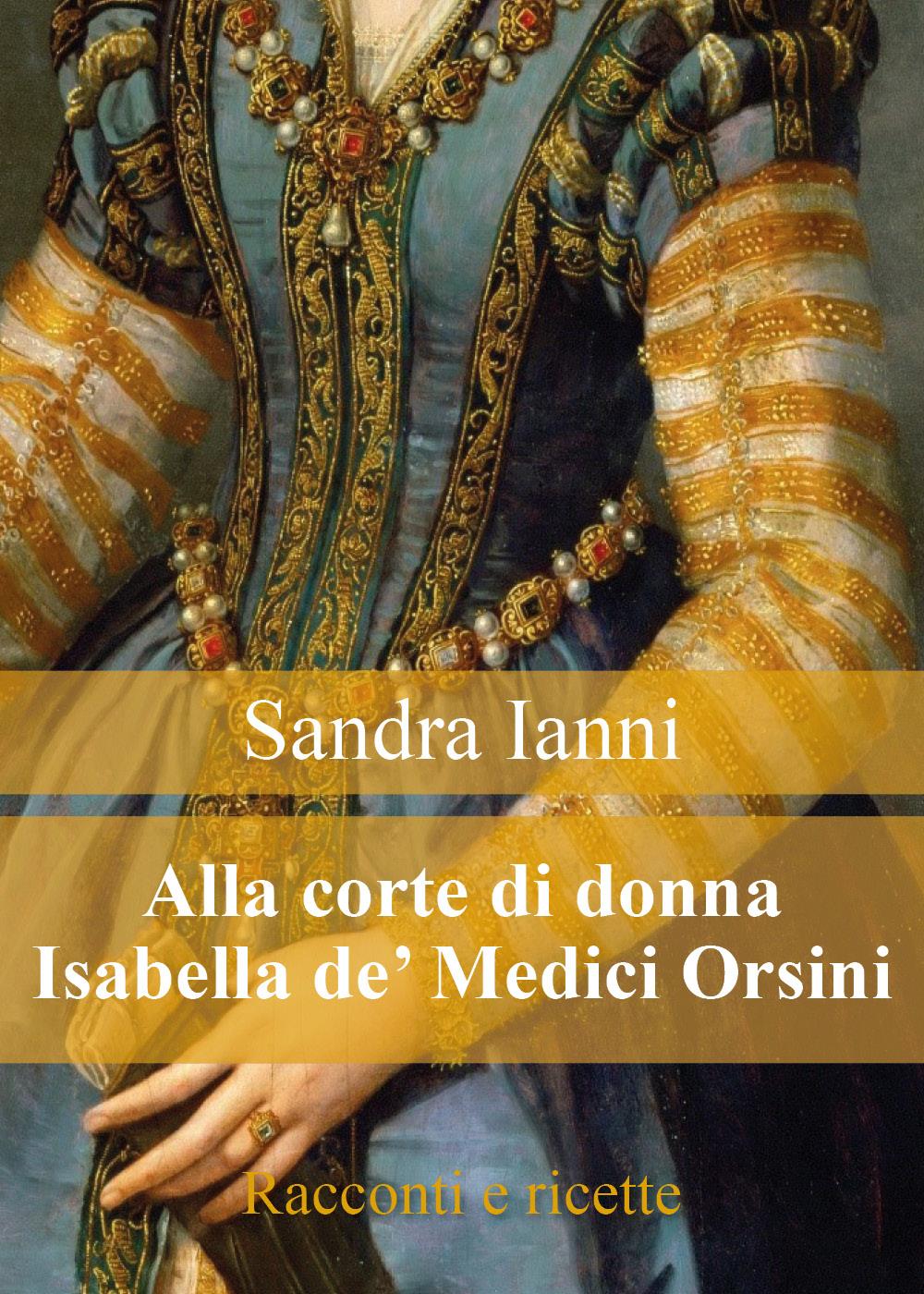 Alla corte di donna Isabella de' Medici Orsini. Racconti e ricette.