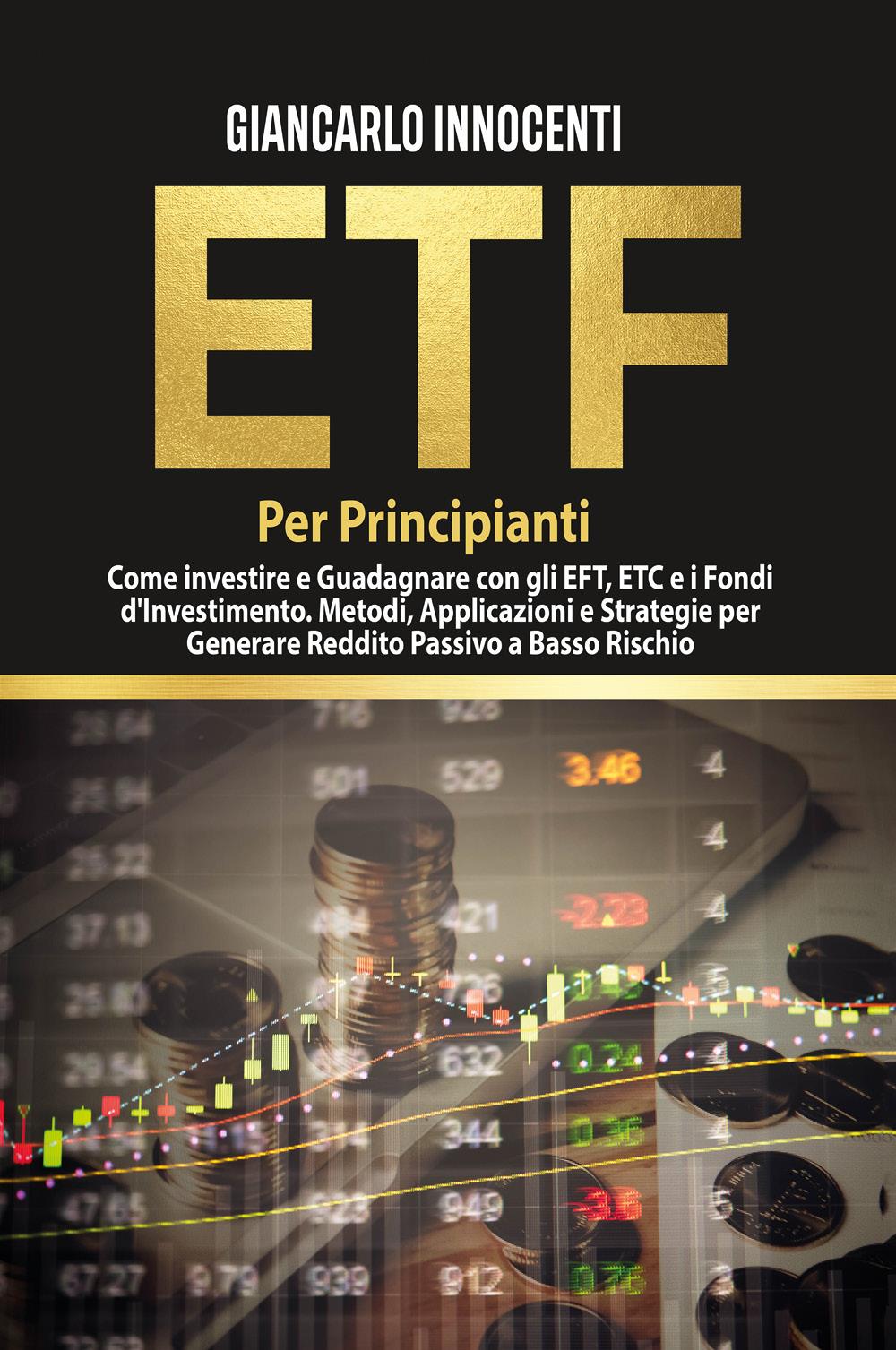 ETF PER PRINCIPIANTI. Come investire e guadagnare con gli ETF, gli ETC e i Fondi di Investimento. Metodi, Applicazioni e Strategie per generare Reddito Passivo a Basso Rischio