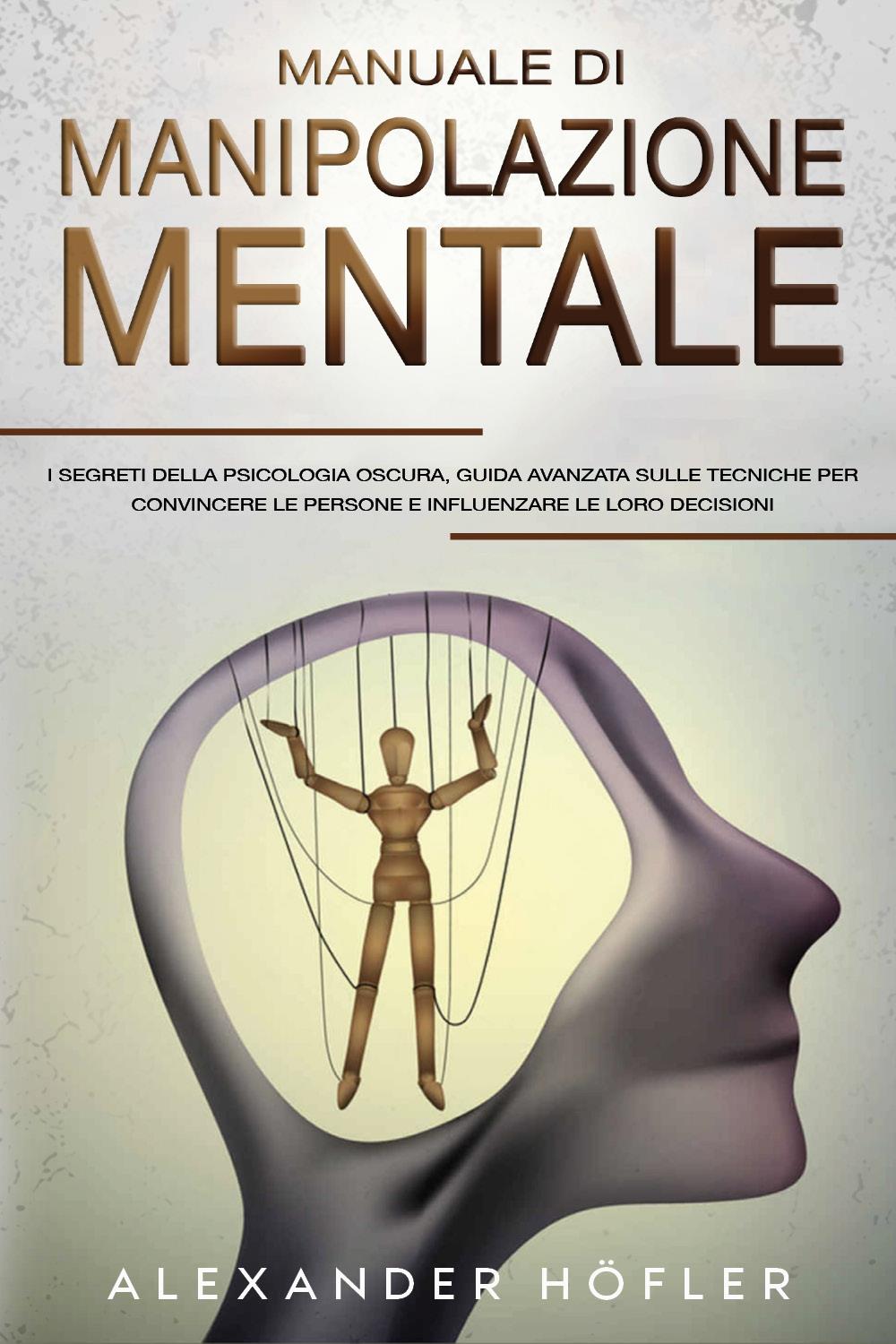 Manuale Di Manipolazione Mentale: I Segreti Della Psicologia Oscura, Guida Avanzata Sulle Tecniche Per Convincere Le Persone E Influenzare Le Loro Decisioni