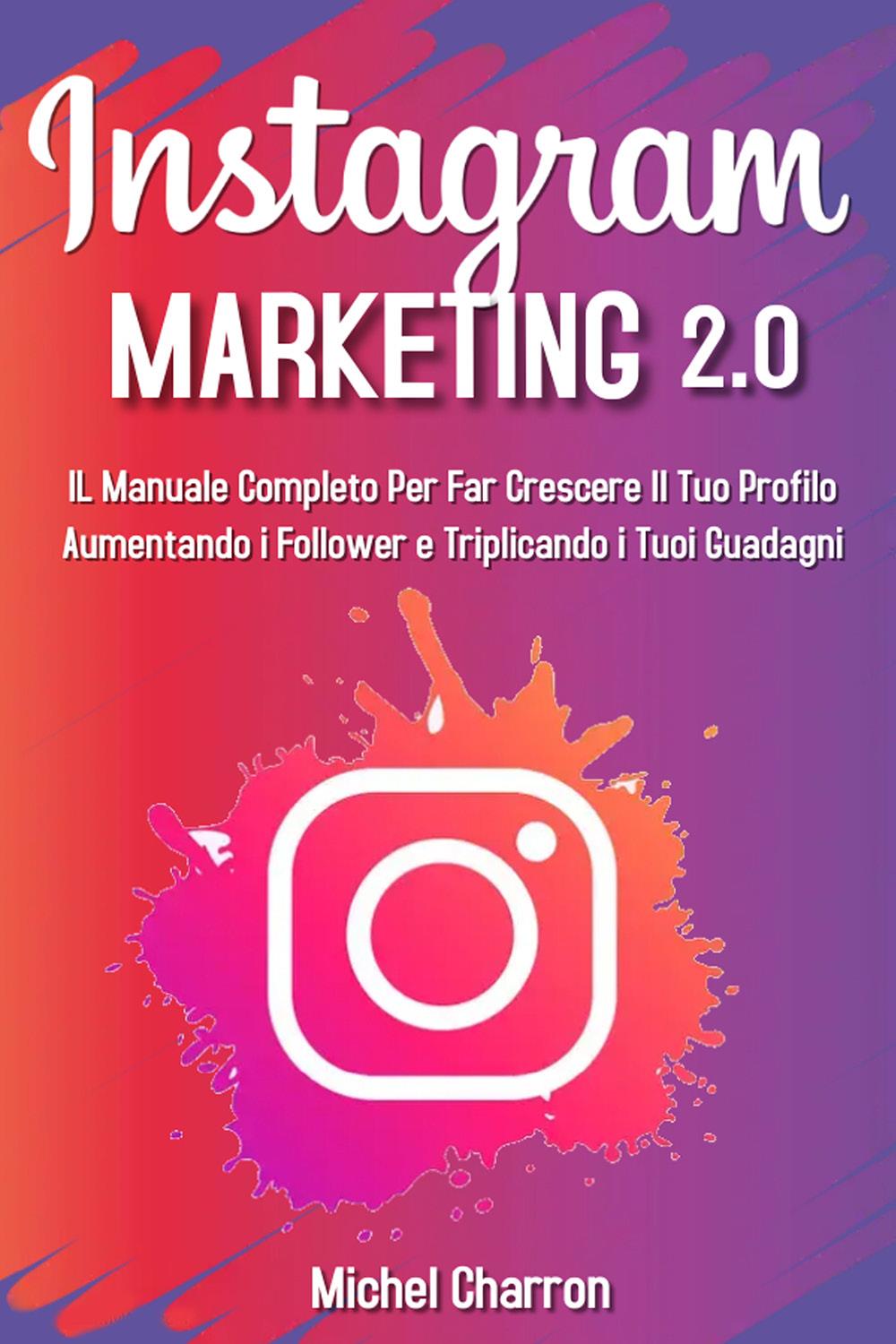 Instagram Marketing 2.0: Il Manuale Completo Per Far Crescere Il Tuo Profilo Aumentando i Follower e Triplicando i Tuoi Guadagni