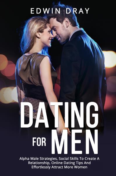 Dating For Men. Alpha Male Strategies, Social Skills To Create A Relationship, Online Dating Tips And Effortlessly Attract More Women