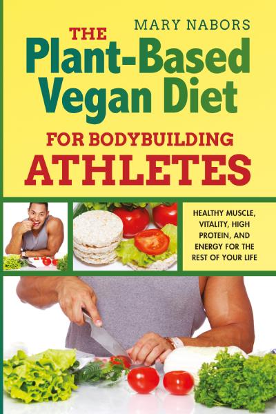 The Plant-Based Vegan Diet for Bodybuilding Athletes. Healthy Muscle, Vitality, High Protein, and Energy for the Rest of your Life