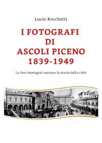 I fotografi di Ascoli Piceno 1839-1949 / Le loro immagini narrano la storia della città