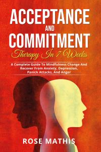 Acceptance and Commitment Therapy in 7 weeks. A Complete Guide To Mindfulness Change And Recover From Anxiety, Depression, Panick Attacks, And Ange